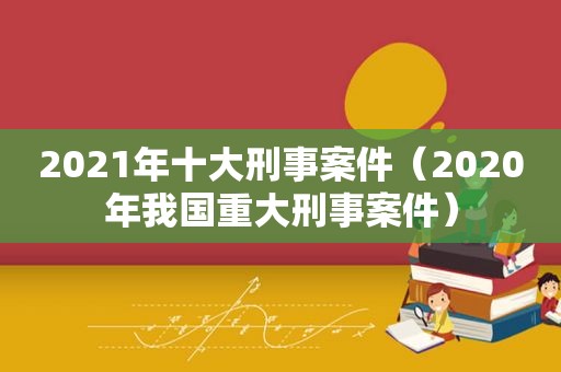2021年十大刑事案件（2020年我国重大刑事案件）