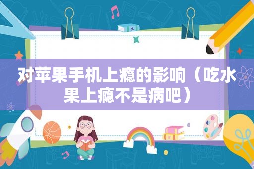 对苹果手机上瘾的影响（吃水果上瘾不是病吧）