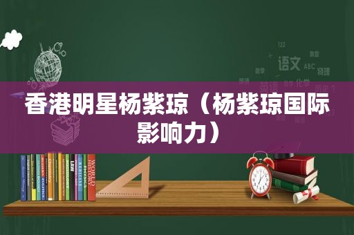 香港明星杨紫琼（杨紫琼国际影响力）