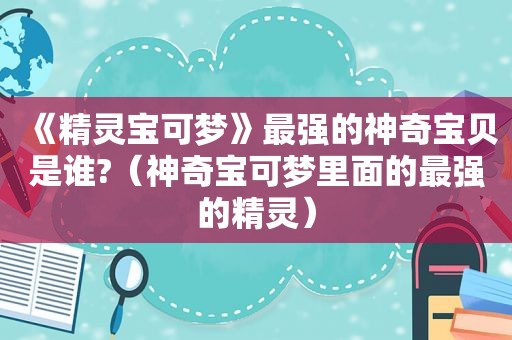 《精灵宝可梦》最强的神奇宝贝是谁?（神奇宝可梦里面的最强的精灵）