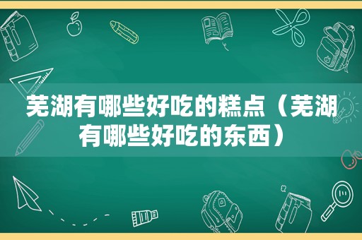芜湖有哪些好吃的糕点（芜湖有哪些好吃的东西）