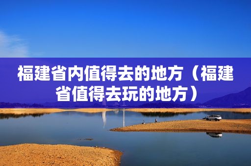 福建省内值得去的地方（福建省值得去玩的地方）