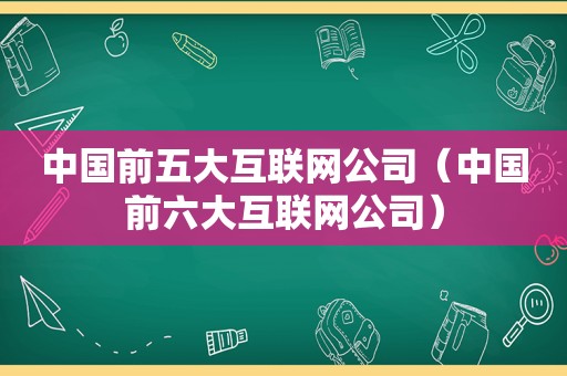 中国前五大互联网公司（中国前六大互联网公司）