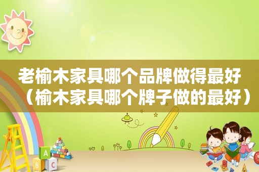 老榆木家具哪个品牌做得最好（榆木家具哪个牌子做的最好）
