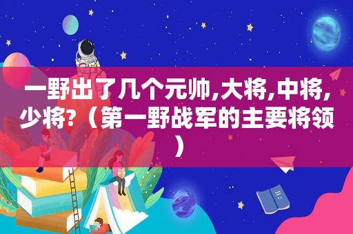 一野出了几个元帅,大将,中将,少将?（第一野战军的主要将领）