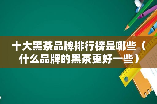 十大黑茶品牌排行榜是哪些（什么品牌的黑茶更好一些）