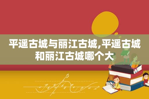 平遥古城与丽江古城,平遥古城和丽江古城哪个大