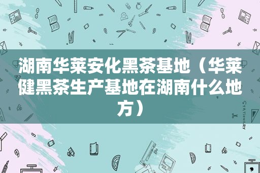 湖南华莱安化黑茶基地（华莱健黑茶生产基地在湖南什么地方）