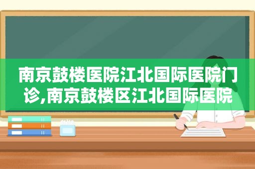 南京鼓楼医院江北国际医院门诊,南京鼓楼区江北国际医院