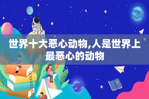 世界十大恶心动物,人是世界上最恶心的动物