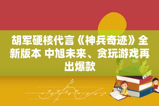 胡军硬核代言《神兵奇迹》全新版本 中旭未来、贪玩游戏再出爆款