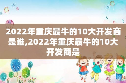 2022年重庆最牛的10大开发商是谁,2022年重庆最牛的10大开发商是
