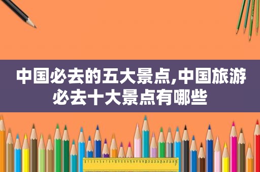 中国必去的五大景点,中国旅游必去十大景点有哪些