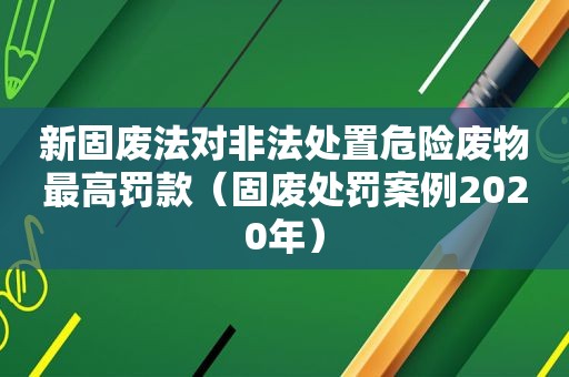 新固废法对非法处置危险废物最高罚款（固废处罚案例2020年）