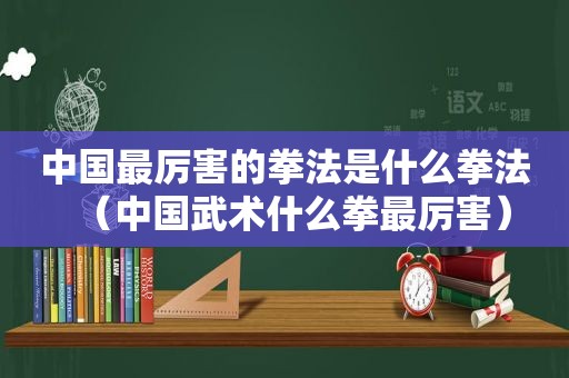 中国最厉害的拳法是什么拳法（中国武术什么拳最厉害）