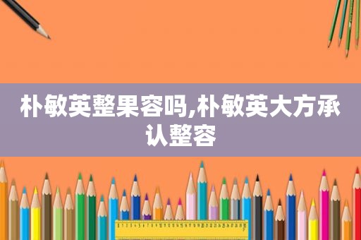 朴敏英整果容吗,朴敏英大方承认整容