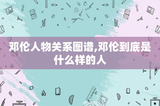 邓伦人物关系图谱,邓伦到底是什么样的人