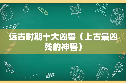 远古时期十大凶兽（上古最凶残的神兽）
