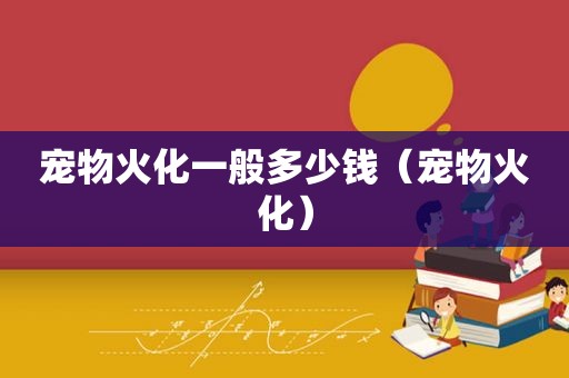 宠物火化一般多少钱（宠物火化）