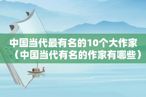 中国当代最有名的10个大作家（中国当代有名的作家有哪些）
