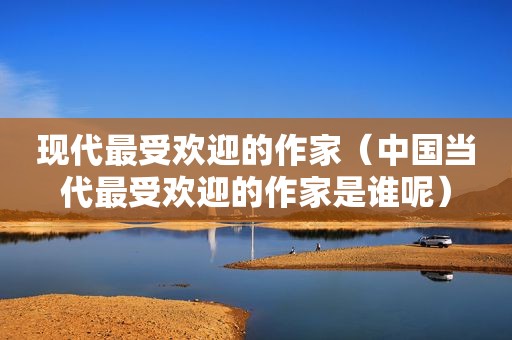 现代最受欢迎的作家（中国当代最受欢迎的作家是谁呢）