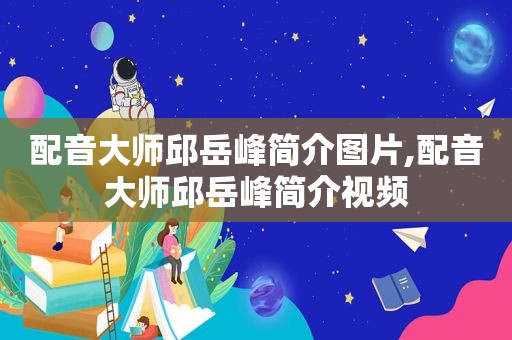 配音大师邱岳峰简介图片,配音大师邱岳峰简介视频