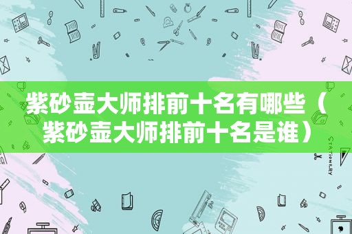 紫砂壶大师排前十名有哪些（紫砂壶大师排前十名是谁）