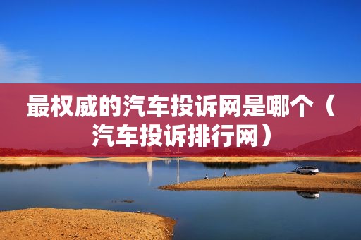 最权威的汽车投诉网是哪个（汽车投诉排行网）