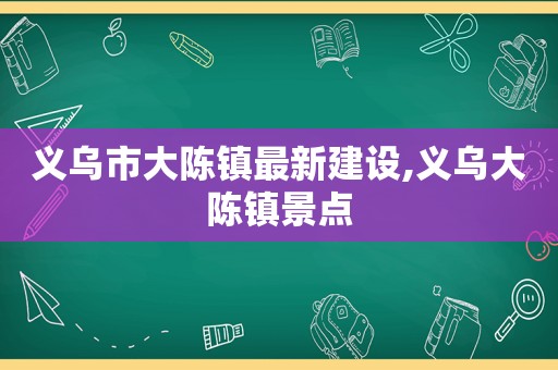 义乌市大陈镇最新建设,义乌大陈镇景点
