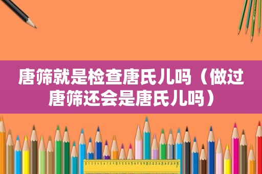 唐筛就是检查唐氏儿吗（做过唐筛还会是唐氏儿吗）