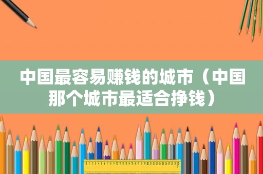 中国最容易赚钱的城市（中国那个城市最适合挣钱）