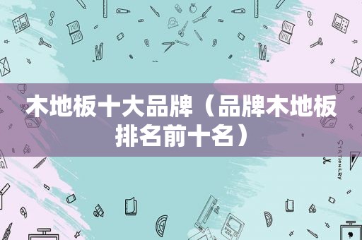 木地板十大品牌（品牌木地板排名前十名）