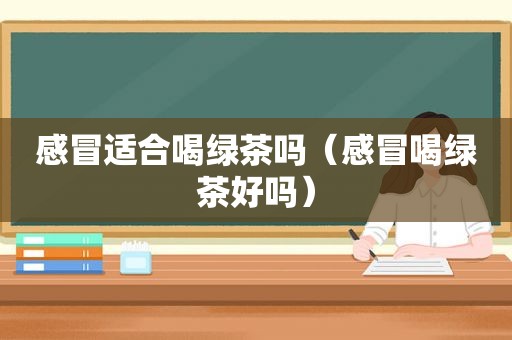 感冒适合喝绿茶吗（感冒喝绿茶好吗）