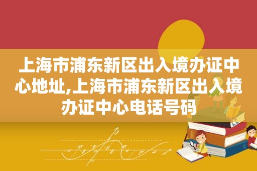 上海市浦东新区出入境办证中心地址,上海市浦东新区出入境办证中心电话号码  第1张