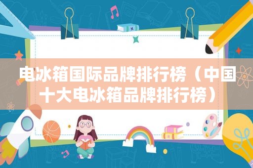 电冰箱国际品牌排行榜（中国十大电冰箱品牌排行榜）