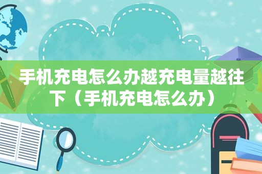 手机充电怎么办越充电量越往下（手机充电怎么办）