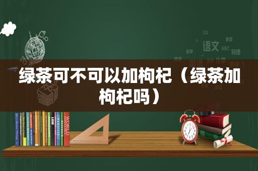绿茶可不可以加枸杞（绿茶加枸杞吗）