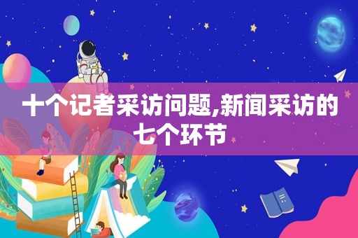 十个记者采访问题,新闻采访的七个环节