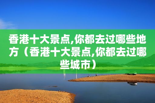 香港十大景点,你都去过哪些地方（香港十大景点,你都去过哪些城市）