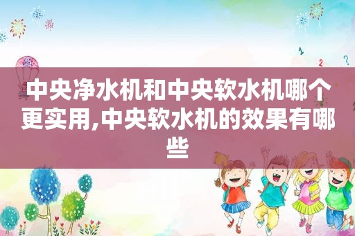 中央净水机和中央软水机哪个更实用,中央软水机的效果有哪些