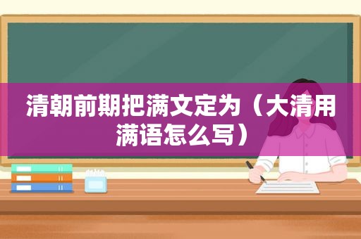 清朝前期把满文定为（大清用满语怎么写）