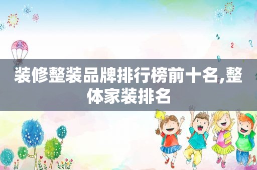 装修整装品牌排行榜前十名,整体家装排名