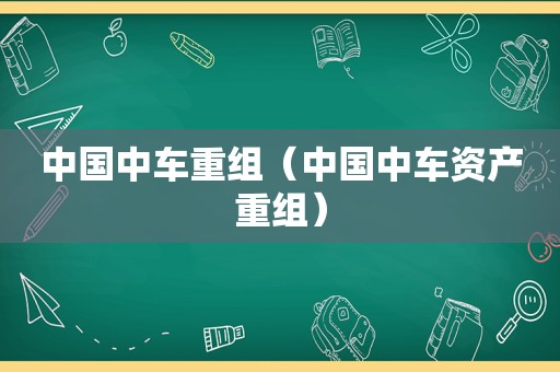 中国中车重组（中国中车资产重组）