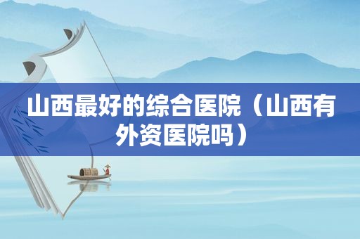 山西最好的综合医院（山西有外资医院吗）