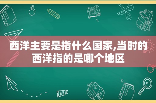 西洋主要是指什么国家,当时的西洋指的是哪个地区