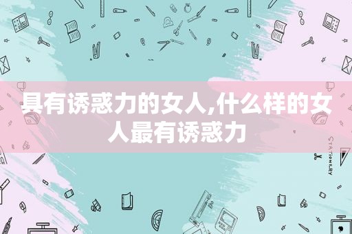具有诱惑力的女人,什么样的女人最有诱惑力