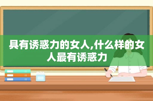 具有诱惑力的女人,什么样的女人最有诱惑力