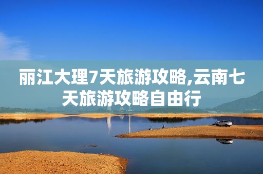 丽江大理7天旅游攻略,云南七天旅游攻略自由行