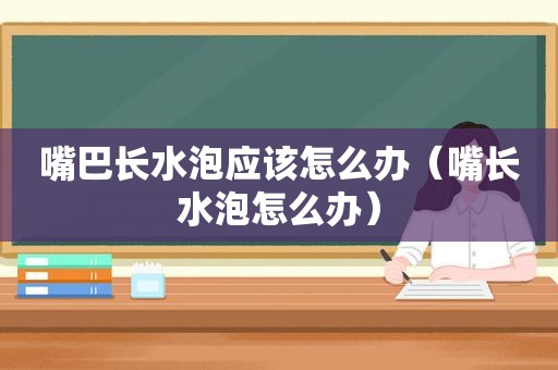 嘴巴长水泡应该怎么办（嘴长水泡怎么办）