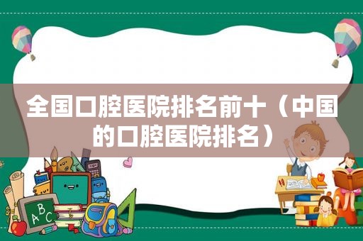 全国口腔医院排名前十（中国的口腔医院排名）